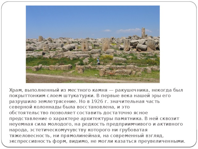 Храм, выполненный из местного камня — ракушечника, некогда был покрыттонким слоем штукатурки. В первые века нашей эры его разрушило землетрясение. Но в 1926 г. значительная часть северной колоннады была восстановлена, и это обстоятельство позволяет составить достаточно ясное представление о характере архитектуры памятника. В ней сквозит неуемная сила молодого, на редкость предприимчивого и активного народа, эстетическомучувству которого ни грубоватая тяжеловесность, ни прямолинейная, на современный взгляд, экспрессивность форм, видимо, не могли казаться преувеличенными. 