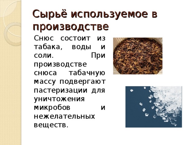 Сырьё используемое в производстве Снюс состоит из табака, воды и соли. При производстве снюса табачную массу подвергают пастеризации для уничтожения микробов и нежелательных веществ. 