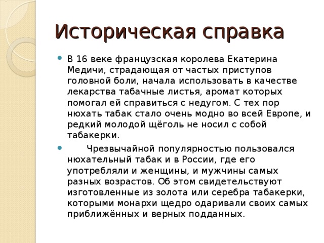 Историческая справка В 16 веке французская королева Екатерина Медичи, страдающая от частых приступов головной боли, начала использовать в качестве лекарства табачные листья, аромат которых помогал ей справиться с недугом. С тех пор нюхать табак стало очень модно во всей Европе, и редкий молодой щёголь не носил с собой табакерки.  Чрезвычайной популярностью пользовался нюхательный табак и в России, где его употребляли и женщины, и мужчины самых разных возрастов. Об этом свидетельствуют изготовленные из золота или серебра табакерки, которыми монархи щедро одаривали своих самых приближённых и верных подданных.  