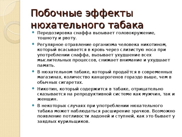 Побочные эффекты нюхательного табака Передозировка снаффа вызывает головокружение, тошноту и рвоту. Регулярное отравление организма человека никотином, который всасывается в кровь через слизистую носа при употреблении снаффа, вызывает ухудшение всех мыслительных процессов, снижает внимание и ухудшает память. В нюхательном табаке, который продаётся в современных магазинах, количество канцерогенов гораздо выше, чем в обычных сигаретах. Никотин, который содержится в табаке, отрицательно сказывается на репродуктивной системе как мужчин, так и женщин.   В некоторых случаях при употреблении нюхательного табака может наблюдаться расширение зрачков. Возможно появление потливости ладоней и ступней, как это бывает у заядлых курильщиков.  