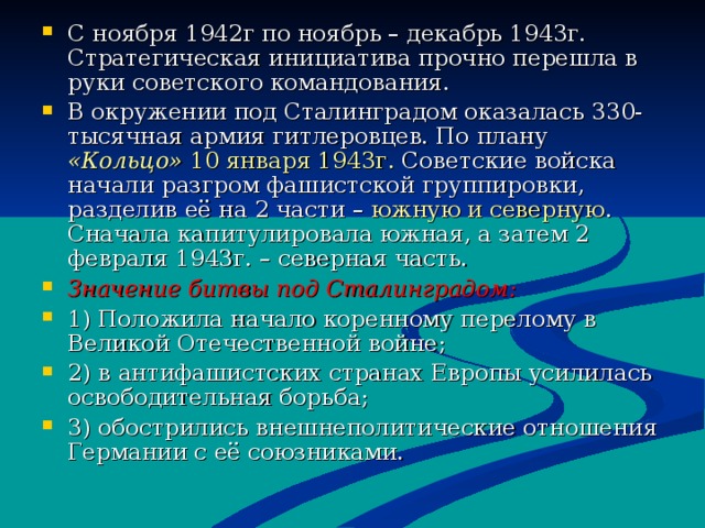 С ноября 1942г по ноябрь – декабрь 1943г. Стратегическая инициатива прочно перешла в руки советского командования. В окружении под Сталинградом оказалась 330-тысячная армия гитлеровцев. По плану «Кольцо»  10 января 1943г. Советские войска начали разгром фашистской группировки, разделив её на 2 части – южную и северную . Сначала капитулировала южная, а затем 2 февраля 1943г. – северная часть. Значение битвы под Сталинградом : 1) Положила начало коренному перелому в Великой Отечественной войне ; 2) в антифашистских странах Европы усилилась освободительная борьба ; 3) обострились внешнеполитические отношения Германии с её союзниками. 