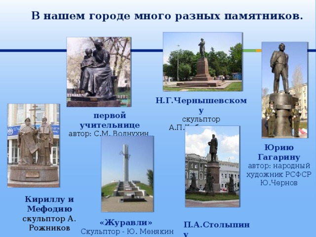  В нашем городе много разных памятников. Н.Г.Чернышевскому скульптор А.П.Кибальников первой учительнице автор: С.М. Волнухин Юрию Гагарину автор: народный художник РСФСР Ю.Чернов Кириллу и Мефодию скульптор А. Рожников  П.А.Столыпину Автор В. Клыков. «Журавли»  Скульптор - Ю. Менякин 