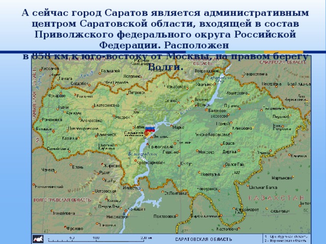 А сейчас город Саратов является административным центром Саратовской области, входящей в состав Приволжского федерального округа Российской Федерации. Расположен в 858 км к юго-востоку от Москвы, на правом берегу Волги. 