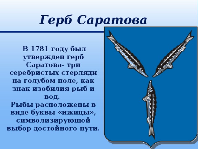 Герб Саратова  В 1781 году был утвержден герб Саратова- три серебристых стерляди на голубом поле, как знак изобилия рыб и вод. Рыбы расположены в виде буквы «ижицы», символизирующей выбор достойного пути.   