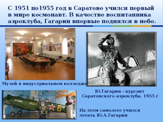 С 1951 по1955 год в Саратове учился первый в мире космонавт. В качестве воспитанника аэроклуба, Гагарин впервые поднялся в небо. Музей в индустриальном колледже Ю.Гагарин - курсант Саратовского аэроклуба. 1955 г На этом самолете учился летать Ю.А.Гагарин 