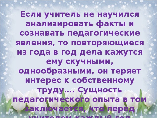 Если учитель не научился анализировать факты и сознавать педагогические явления, то повторяющиеся из года в год дела кажутся ему скучными, однообразными, он теряет интерес к собственному труду…. Сущность педагогического опыта в том заключается, что перед учителем каждый год открывается что-то новое, и в стремлении постигнуть новое раскрываются его творческие силы»  В.А. Сухомлинский 