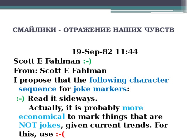 СМАЙЛИКИ - ОТРАЖЕНИЕ НАШИХ ЧУВСТВ     19-Sep-82 11:44 Scott E Fahlman :-) From: Scott E Fahlman I propose that the following character sequence for joke markers :  :-)  Read it sideways.  Actually, it is probably more economical to mark things that are NOT jokes , given current trends. For this, use :-(