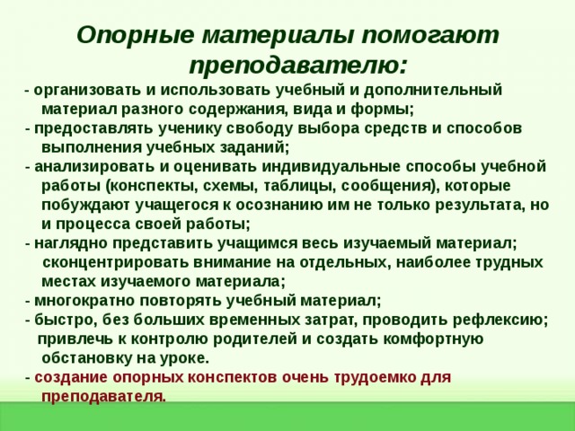 Опорные материалы помогают преподавателю:  - организовать и использовать учебный и дополнительный материал разного содержания, вида и формы;  - предоставлять ученику свободу выбора средств и способов выполнения учебных заданий;  - анализировать и оценивать индивидуальные способы учебной работы (конспекты, схемы, таблицы, сообщения), которые побуждают учащегося к осознанию им не только результата, но и процесса своей работы;  - наглядно представить учащимся весь изучаемый материал;  сконцентрировать внимание на отдельных, наиболее трудных местах изучаемого материала;  - многократно повторять учебный материал;  - быстро, без больших временных затрат, проводить рефлексию;  привлечь к контролю родителей и создать комфортную обстановку на уроке.  - создание опорных конспектов очень трудоемко для преподавателя. 