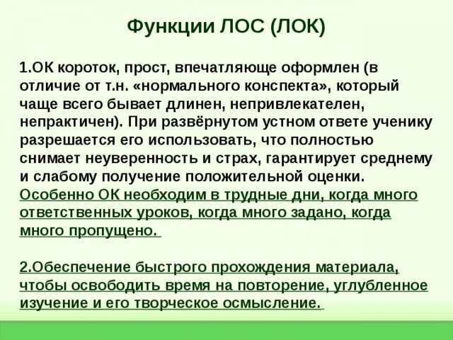 Функции ЛОС (ЛОК)  1.ОК короток, прост, впечатляюще оформлен (в отличие от т.н. «нормального конспекта», который чаще всего бывает длинен, непривлекателен, непрактичен). При развёрнутом устном ответе ученику разрешается его использовать, что полностью снимает неуверенность и страх, гарантирует среднему и слабому получение положительной оценки. Особенно ОК необходим в трудные дни, когда много ответственных уроков, когда много задано, когда много пропущено.  2.Обеспечение быстрого прохождения материала, чтобы освободить время на повторение, углубленное изучение и его творческое осмысление.    