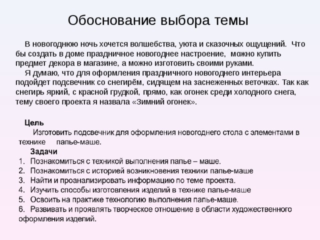 Обоснование выбора темы В новогоднюю ночь хочется волшебства, уюта и сказочных ощущений. Что бы создать в доме праздничное новогоднее настроение, можно купить предмет декора в магазине, а можно изготовить своими руками. Я думаю, что для оформления праздничного новогоднего интерьера подойдет подсвечник со снегирём, сидящем на заснеженных веточках. Так как снегирь яркий, с красной грудкой, прямо, как огонек среди холодного снега, тему своего проекта я назвала «Зимний огонек».  