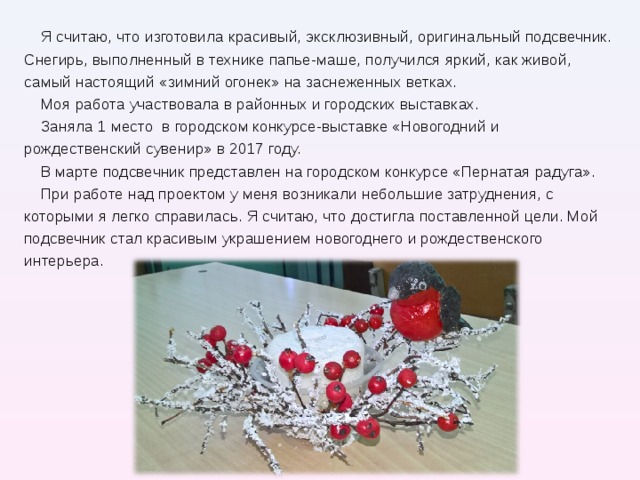 Я считаю, что изготовила красивый, эксклюзивный, оригинальный подсвечник. Снегирь, выполненный в технике папье-маше, получился яркий, как живой, самый настоящий «зимний огонек» на заснеженных ветках. Моя работа участвовала в районных и городских выставках. Заняла 1 место в городском конкурсе-выставке «Новогодний и рождественский сувенир» в 2017 году. В марте подсвечник представлен на городском конкурсе «Пернатая радуга». При работе над проектом у меня возникали небольшие затруднения, с которыми я легко справилась. Я считаю, что достигла поставленной цели. Мой подсвечник стал красивым украшением новогоднего и рождественского интерьера . 