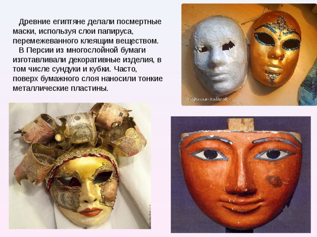 Древние египтяне делали посмертные маски, используя слои папируса, перемежеванного клеящим веществом. В Персии из многослойной бумаги изготавливали декоративные изделия, в том числе сундуки и кубки. Часто, поверх бумажного слоя наносили тонкие металлические пластины. 