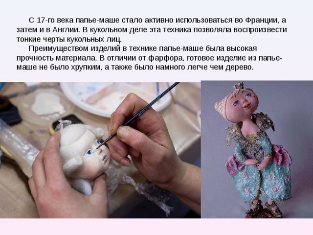 С 17-го века папье-маше стало активно использоваться во Франции, а затем и в Англии. В кукольном деле эта техника позволяла воспроизвести тонкие черты кукольных лиц. Преимуществом изделий в технике папье-маше была высокая прочность материала. В отличии от фарфора, готовое изделие из папье-маше не было хрупким, а также было намного легче чем дерево. С 17-го века папье-маше стало активно использоваться во Франции, а затем и в Англии. В кукольном деле эта техника, как нельзя лучше, позволяла воспроизвести тонкие черты кукольных лиц. Большим преимуществом была высокая прочность материала. В отличии от фарфора, готовое изделие из папье-маше не было хрупким, а также было намного легче чем дерево.  