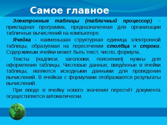 Самое главное Электронные таблицы (табличный процессор) – прикладная программа, предназначенная для организации табличных вычислений на компьютере. Ячейка - наименьшая структурная единица электронной таблицы, образуемая на пересечении столбца и строки . Содержимым ячейки может быть текст, число, формула. Тексты (надписи, заголовки, пояснения) нужны для оформления таблицы. Числовые данные, введённые в ячейки таблицы, являются исходными данными для проведения вычислений. В ячейках с формулами отображаются результаты вычислений. При вводе в ячейку нового значения пересчёт документа осуществляется автоматически.