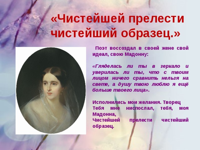 «Чистейшей прелести чистейший образец.»  Поэт воссоздал в своей жене свой идеал, свою Мадонну:  «Гляделась ли ты в зеркало и уверилась ли ты, что с твоим лицом ничего сравнить нельзя на свете, а душу твою люблю я ещё больше твоего лица».  Исполнились мои желания. Творец Тебя мне ниспослал, тебя, моя Мадонна, Чистейшей прелести чистейший образец.