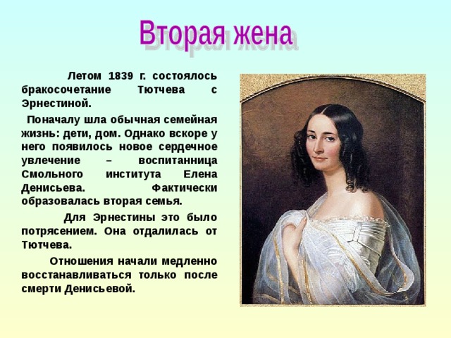 Летом 1839 г. состоялось бракосочетание Тютчева с Эрнестиной.  Поначалу шла обычная семейная жизнь: дети, дом. Однако вскоре у него появилось новое сердечное увлечение – воспитанница Смольного института Елена Денисьева. Фактически образовалась вторая семья.  Для Эрнестины это было потрясением. Она отдалилась от Тютчева.  Отношения начали медленно восстанавливаться только после смерти Денисьевой.