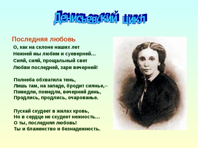 Последняя любовь  О, как на склоне наших лет  Нежней мы любим и суеверней…  Сияй, сияй, прощальный свет  Любви последней, зари вечерней!  Полнеба обхватила тень, Лишь там, на западе, бродит сиянье,-- Помедли, помедли, вечерний день, Продлись, продлись, очарованье. Пускай скудеет в жилах кровь, Но в сердце не скудеет нежность… О ты, последняя любовь! Ты и блаженство и безнадежность.