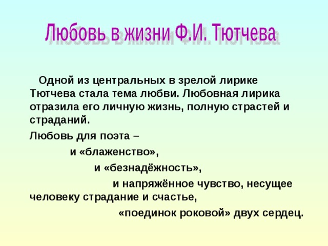 Одной из центральных в зрелой лирике Тютчева стала тема любви. Любовная лирика отразила его личную жизнь, полную страстей и страданий.  Любовь для поэта –  и «блаженство»,  и «безнадёжность»,  и напряжённое чувство, несущее человеку страдание и счастье,  «поединок роковой» двух сердец.