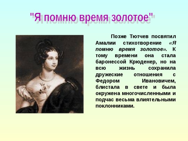 Позже Тютчев посвятил Амалии стихотворение «Я помню время золотое». К тому времени она стала баронессой Крюденер, но на всю жизнь сохранила дружеские отношения с Федором Ивановичем, блистала в свете и была окружена многочисленными и подчас весьма влиятельными поклонниками.