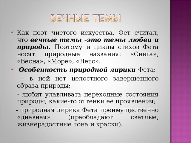 Как поэт чистого искусства, Фет считал, что вечные темы -это темы любви и природы.  Поэтому и циклы стихов Фета носят природные названия: «Снега», «Весна», «Море», «Лето».  Особенность природной лирики Фета: