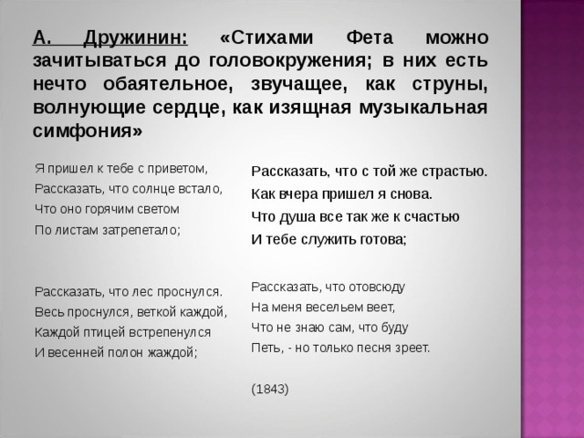 А. Дружинин: «Стихами Фета можно зачитываться до головокружения; в них есть нечто обаятельное, звучащее, как струны, волнующие сердце, как изящная музыкальная симфония» Я пришел к тебе с приветом, Рассказать, что солнце встало, Что оно горячим светом По листам затрепетало; Рассказать, что лес проснулся. Весь проснулся, веткой каждой, Каждой птицей встрепенулся И весенней полон жаждой; Рассказать, что с той же страстью. Как вчера пришел я снова. Что душа все так же к счастью И тебе служить готова; Рассказать, что отовсюду На меня весельем веет, Что не знаю сам, что буду Петь, - но только песня зреет. (1843)