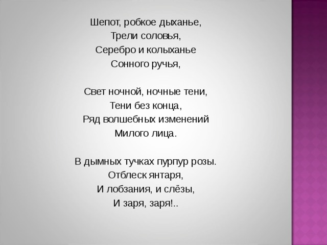 Шепот, робкое дыханье, Трели соловья, Серебро и колыханье Сонного ручья, Свет ночной, ночные тени, Тени без конца, Ряд волшебных изменений Милого лица. В дымных тучках пурпур розы. Отблеск янтаря, И лобзания, и слёзы, И заря, заря!..