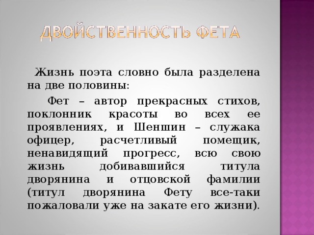 Жизнь поэта словно была разделена на две половины:  Фет – автор прекрасных стихов, поклонник красоты во всех ее проявлениях, и Шеншин – служака офицер, расчетливый помещик, ненавидящий прогресс, всю свою жизнь добивавшийся титула дворянина и отцовской фамилии (титул дворянина Фету все-таки пожаловали уже на закате его жизни).