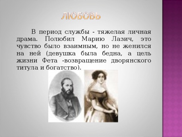 В период службы - тяжелая личная драма. Полюбил Марию Лазич, это чувство было взаимным, но не женился на ней (девушка была бедна, а цель жизни Фета -возвращение дворянского титула и богатство).