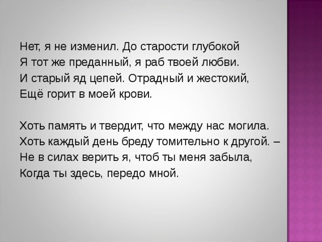 Нет, я не изменил. До старости глубокой Я тот же преданный, я раб твоей любви. И старый яд цепей. Отрадный и жестокий, Ещё горит в моей крови. Хоть память и твердит, что между нас могила. Хоть каждый день бреду томительно к другой. – Не в силах верить я, чтоб ты меня забыла, Когда ты здесь, передо мной.