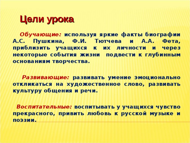 Цели урока  Обучающие:  используя яркие факты биографии А.С. Пушкина, Ф.И. Тютчева и А.А. Фета, приблизить учащихся к их личности и через некоторые события жизни подвести к глубинным основаниям творчества.   Развивающие:  развивать умение эмоционально откликаться на художественное слово, развивать культуру общения и речи.   Воспитательные:  воспитывать у учащихся чувство прекрасного, привить любовь к русской музыке и поэзии.