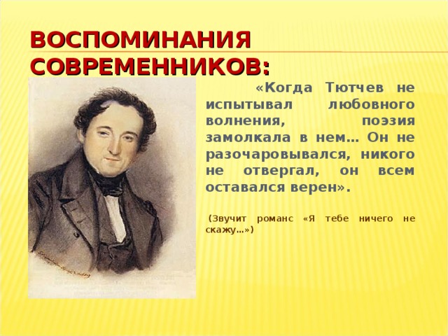 ВОСПОМИНАНИЯ СОВРЕМЕННИКОВ:  «Когда Тютчев не испытывал любовного волнения, поэзия замолкала в нем… Он не разочаровывался, никого не отвергал, он всем оставался верен».     (Звучит романс «Я тебе ничего не скажу…»)