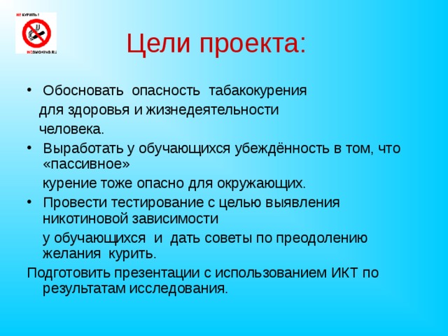 Цели проекта:  Обосновать опасность табакокурения  для здоровья и жизнедеятельности  человека. Выработать у обучающихся убеждённость в том, что «пассивное»  курение тоже опасно для окружающих. Провести тестирование с целью выявления никотиновой зависимости  у обучающихся и дать советы по преодолению желания курить. Подготовить презентации с использованием ИКТ по результатам исследования.