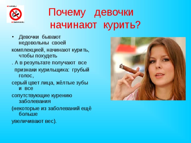 Почему  девочки   начинают  курить? Девочки бывают недовольны своей комплекцией, начинают курить, чтобы похудеть . А в результате получают все  признаки курильщика: грубый голос, серый цвет лица, жёлтые зубы и все сопутствующие курению заболевания (некоторые из заболеваний ещё больше увеличивают вес).