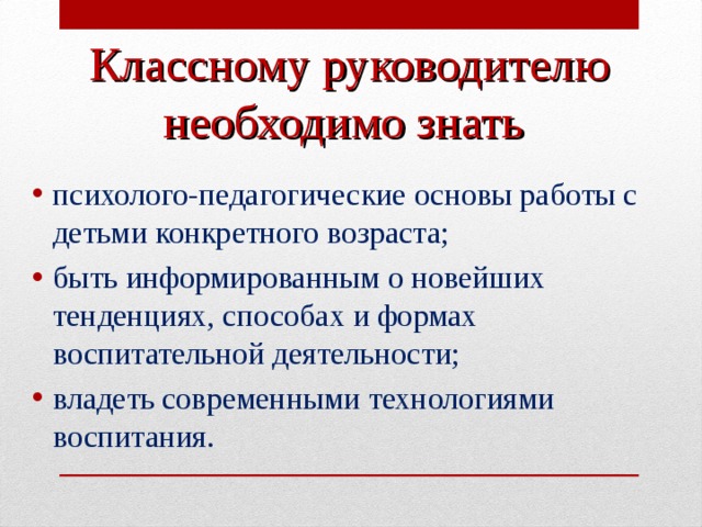 Классному руководителю необходимо знать  психолого-педагогические основы работы с детьми конкретного возраста; быть информированным о новейших тенденциях, способах и формах воспитательной деятельности; владеть современными технологиями воспитания.