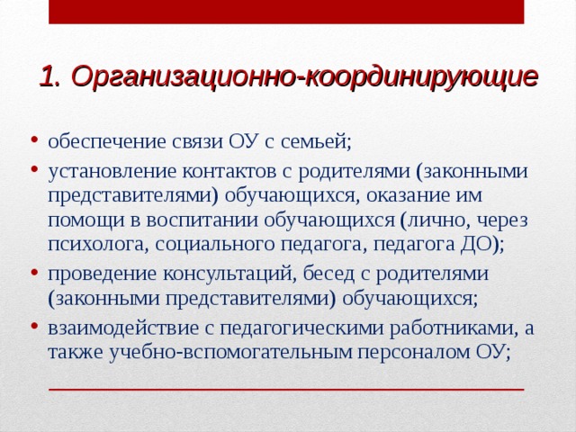 1.  Организационно-координирующие  обеспечение связи ОУ с семьей; установление контактов с родителями (законными представителями) обучающихся, оказание им помощи в воспитании обучающихся (лично, через психолога, социального педагога, педагога ДО); проведение консультаций, бесед с родителями (законными представителями) обучающихся; взаимодействие с педагогическими работниками, а также учебно-вспомогательным персоналом ОУ;