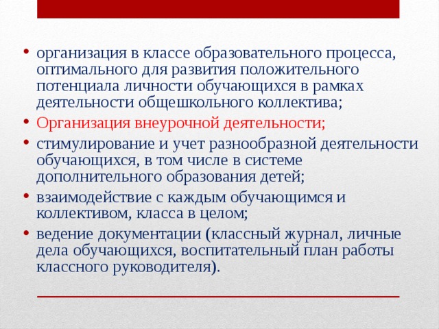 организация в классе образовательного процесса, оптимального для развития положительного потенциала личности обучающихся в рамках деятельности общешкольного коллектива; Организация внеурочной деятельности; стимулирование и учет разнообразной деятельности обучающихся, в том числе в системе дополнительного образования детей; взаимодействие с каждым обучающимся и коллективом, класса в целом; ведение документации (классный журнал, личные дела обучающихся, воспитательный план работы классного руководителя).