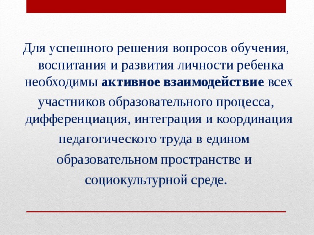 Для успешного решения вопросов обучения, воспитания и развития личности ребенка необходимы активное взаимодействие всех участников образовательного процесса, дифференциация, интеграция и координация педагогического труда в едином образовательном пространстве и социокультурной среде.