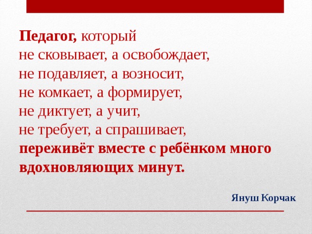 Педагог, который  не сковывает, а освобождает,  не подавляет, а возносит,  не комкает, а формирует,  не диктует, а учит,  не требует, а спрашивает,  переживёт вместе с ребёнком много вдохновляющих минут. Януш Корчак
