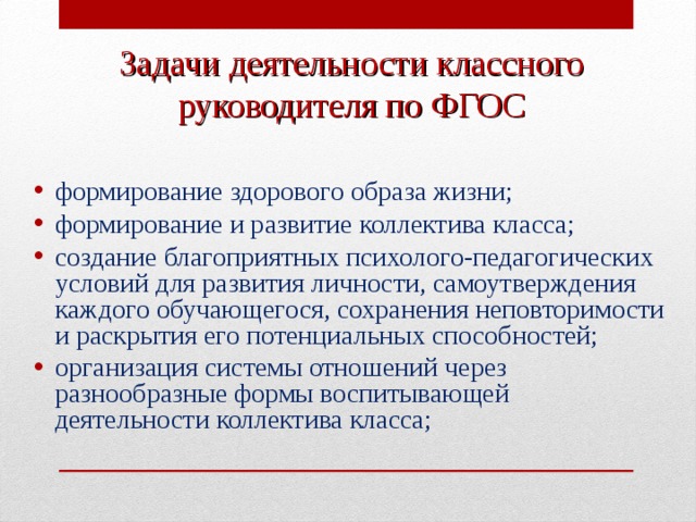 Задачи деятельности классного  руководителя по ФГОС формирование здорового образа жизни; формирование и развитие коллектива класса; создание благоприятных психолого-педагогических условий для развития личности, самоутверждения каждого обучающегося, сохранения неповторимости и раскрытия его потенциальных способностей; организация системы отношений через разнообразные формы воспитывающей деятельности коллектива класса;