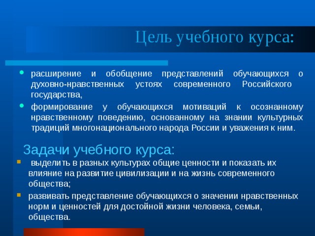  Цель учебного курса:  расширение и обобщение представлений обучающихся о духовно-нравственных устоях современного Российского государства, формирование у обучающихся мотиваций к осознанному нравственному поведению, основанному на знании культурных традиций многонационального народа России и уважения к ним.   Задачи учебного курса:   выделить в разных культурах общие ценности и показать их влияние на развитие цивилизации и на жизнь современного общества; развивать представление обучающихся о значении нравственных норм и ценностей для достойной жизни человека, семьи, общества. 