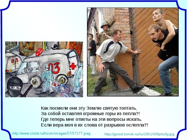 Как посмели они эту Землю святую топтать,  За собой оставляя огромные горы из пепла?!  Где теперь мне ответы на эти вопросы искать,  Если вера моя в их слова от разрывов ослепла?! http://www.cirota.ru/forum/images/57/57177.jpeg http://gorod.tomsk.ru/i/u/2001/009pbs9y.jpg 