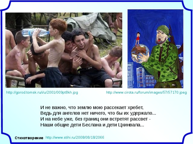 http://www.cirota.ru/forum/images/57/57170.jpeg http://gorod.tomsk.ru/i/u/2001/009pt8kh.jpg И не важно, что землю мою рассекает хребет,  Ведь для ангелов нет ничего, что бы их удержало...  И на небе уже, без границ они встретят рассвет -  Наши общие дети Беслана и дети Цхинвала... http://www.stihi.ru/2008/08/18/2066 Стихотворение 