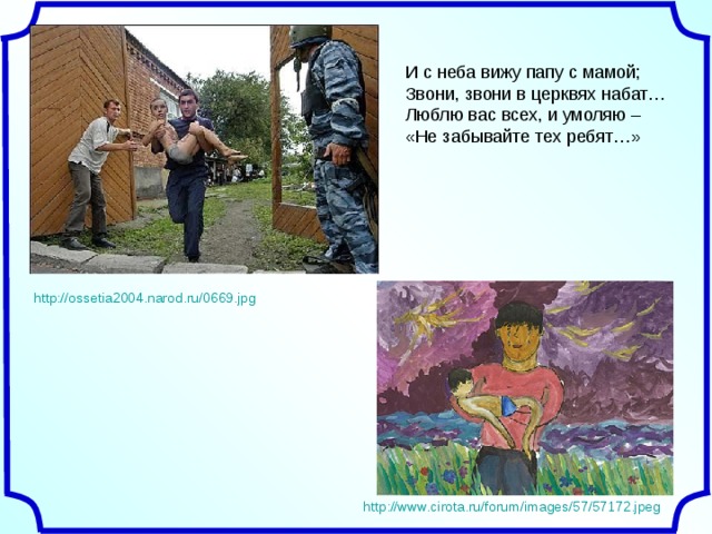 И с неба вижу папу с мамой;  Звони, звони в церквях набат…  Люблю вас всех, и умоляю –  «Не забывайте тех ребят…» http://ossetia2004.narod.ru/0669.jpg http://www.cirota.ru/forum/images/57/57172.jpeg 