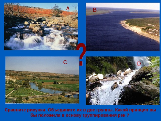 А В D С D Сравните рисунки. Объедините их в две группы. Какой принцип вы бы положили в основу группирования рек ? 