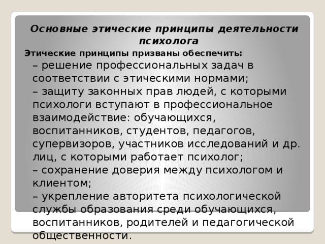 Основные этические принципы деятельности психолога Этические принципы призваны обеспечить:  – решение профессиональных задач в соответствии с этическими нормами;  – защиту законных прав людей, с которыми психологи вступают в профессиональное взаимодействие: обучающихся, воспитанников, студентов, педагогов, супервизоров, участников исследований и др. лиц, с которыми работает психолог;  – сохранение доверия между психологом и клиентом;  – укрепление авторитета психологической службы образования среди обучающихся, воспитанников, родителей и педагогической общественности. 