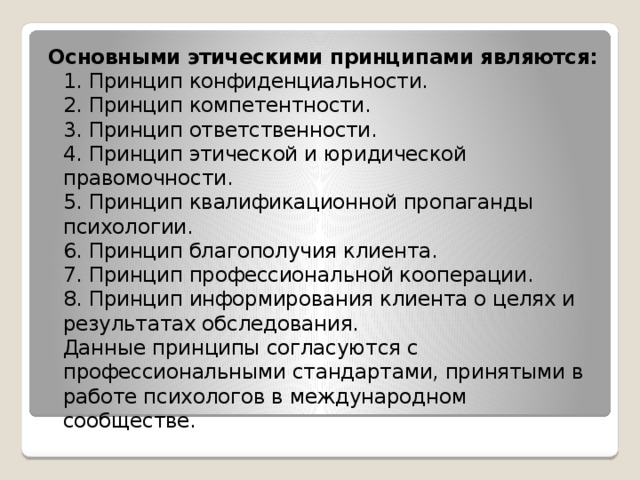 Основными этическими принципами являются:  1. Принцип конфиденциальности.  2. Принцип компетентности.  3. Принцип ответственности.  4. Принцип этической и юридической правомочности.  5. Принцип квалификационной пропаганды психологии.  6. Принцип благополучия клиента.  7. Принцип профессиональной кооперации.  8. Принцип информирования клиента о целях и результатах обследования.  Данные принципы согласуются с профессиональными стандартами, принятыми в работе психологов в международном сообществе.   