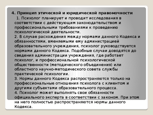 4. Принцип этической и юридической правомочности  1. Психолог планирует и проводит исследования в соответствии с действующим законодательством и профессиональными требованиями к проведению психологической деятельности.  2. В случае расхождения между нормами данного Кодекса и обязанностями, вменяемыми ему администрацией образовательного учреждения, психолог руководствуется нормами данного Кодекса. Подобные случаи доводятся до сведения администрации учреждения, где работает психолог, и профессиональной психологической общественности (методического объединения) или областного научно-методического совета службы практической психологии.  3. Нормы данного Кодекса распространяются только на профессиональные отношения психолога с клиентом и другими субъектами образовательного процесса.  4. Психолог может выполнять свои обязанности официального эксперта в соответствии с законом. При этом на него полностью распространяются нормы данного Кодекса. 