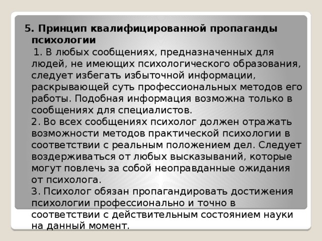 5. Принцип квалифицированной пропаганды психологии  1. В любых сообщениях, предназначенных для людей, не имеющих психологического образования, следует избегать избыточной информации, раскрывающей суть профессиональных методов его работы. Подобная информация возможна только в сообщениях для специалистов.  2. Во всех сообщениях психолог должен отражать возможности методов практической психологии в соответствии с реальным положением дел. Следует воздерживаться от любых высказываний, которые могут повлечь за собой неоправданные ожидания от психолога.  3. Психолог обязан пропагандировать достижения психологии профессионально и точно в соответствии с действительным состоянием науки на данный момент. 