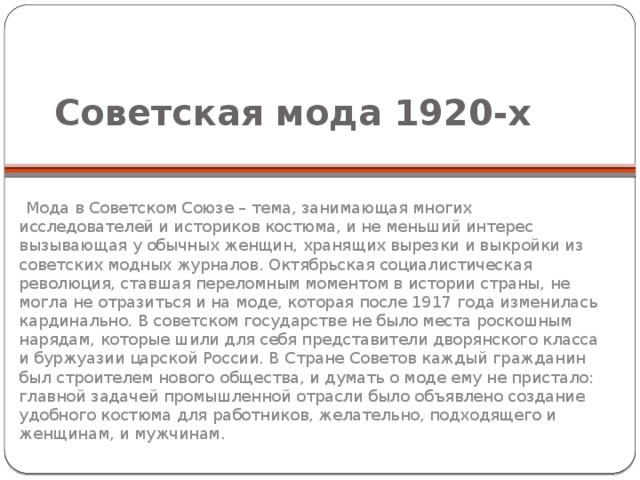Советская мода 1920-х  Мода в Советском Союзе – тема, занимающая многих исследователей и историков костюма, и не меньший интерес вызывающая у обычных женщин, хранящих вырезки и выкройки из советских модных журналов. Октябрьская социалистическая революция, ставшая переломным моментом в истории страны, не могла не отразиться и на моде, которая после 1917 года изменилась кардинально. В советском государстве не было места роскошным нарядам, которые шили для себя представители дворянского класса и буржуазии царской России. В Стране Советов каждый гражданин был строителем нового общества, и думать о моде ему не пристало: главной задачей промышленной отрасли было объявлено создание удобного костюма для работников, желательно, подходящего и женщинам, и мужчинам. 