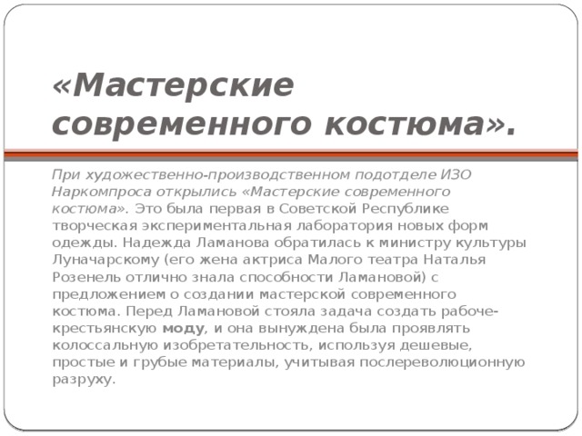 «Мастерские современного костюма».   При художественно-производственном подотделе ИЗО Наркомпроса открылись «Мастерские современного костюма».  Это была первая в Советской Республике творческая экспериментальная лаборатория новых форм одежды. Надежда Ламанова обратилась к министру культуры Луначарскому (его жена актриса Малого театра Наталья Розенель отлично знала способности Ламановой) с предложением о создании мастерской современного костюма. Перед Ламановой стояла задача создать рабоче-крестьянскую  моду , и она вынуждена была проявлять колоссальную изобретательность, используя дешевые, простые и грубые материалы, учитывая послереволюционную разруху. 